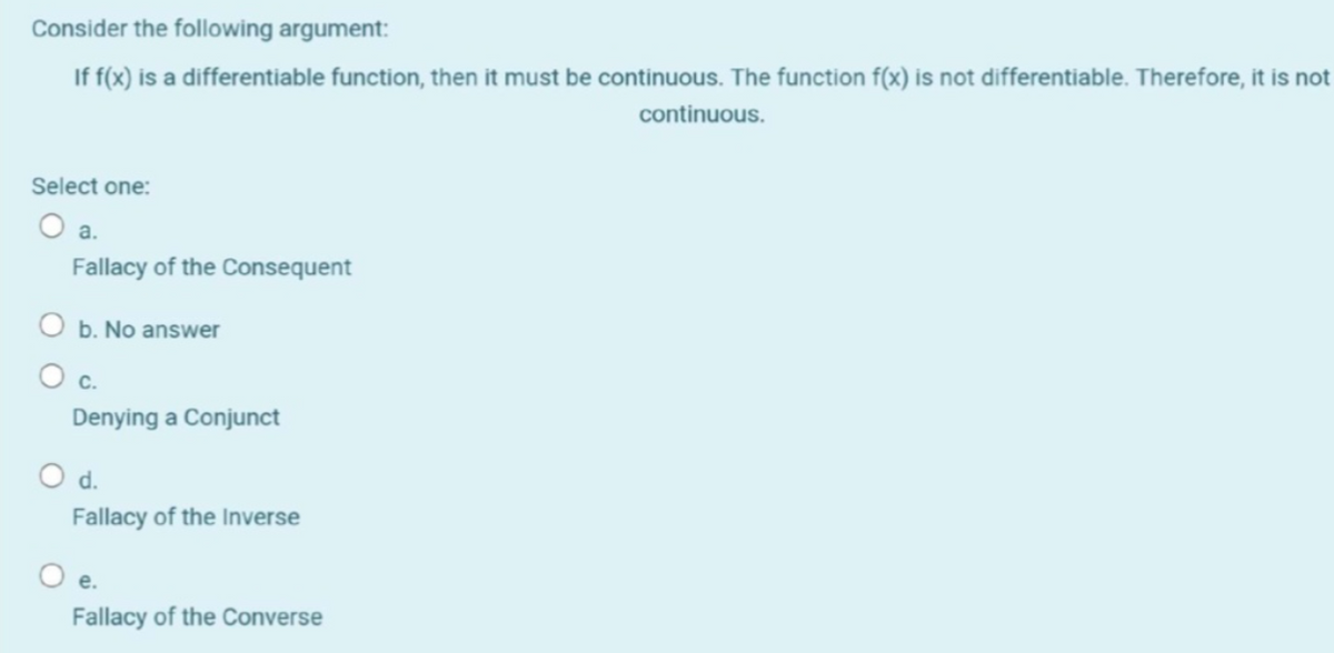 Consider the following argument:
If f(x) is a differentiable function, then it must be continuous. The function f(x) is not differentiable. Therefore, it is not
continuous.
Select one:
O a.
Fallacy of the Consequent
O b. No answer
O c.
Denying a Conjunct
d.
Fallacy of the Inverse
е.
Fallacy of the Converse
