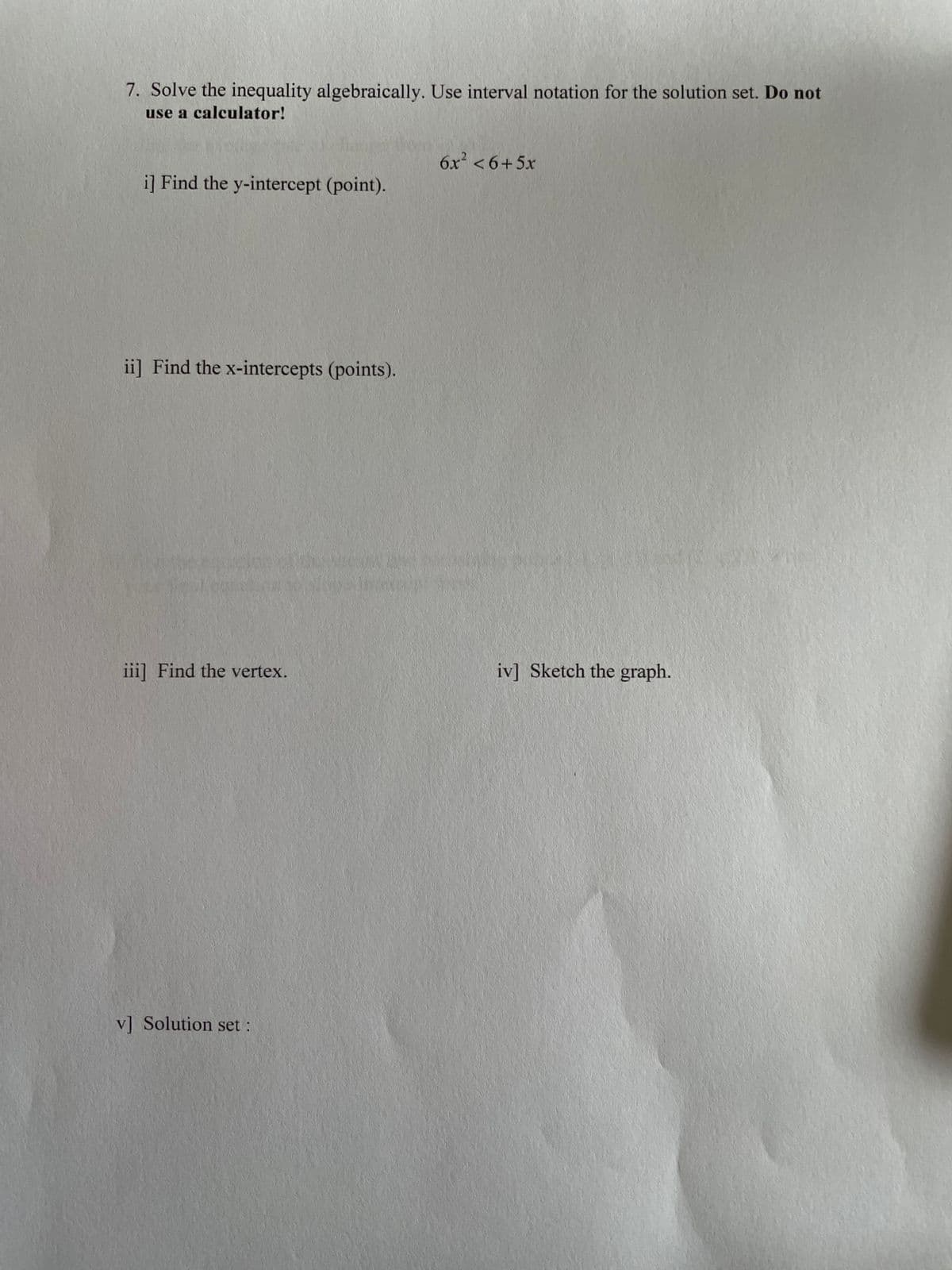 7. Solve the inequality algebraically. Use interval notation for the solution set. Do not
use a calculator!
6x² < 6+5x
i] Find the y-intercept (point).
ii] Find the x-intercepts (points).
iii] Find the vertex.
iv] Sketch the graph.
v] Solution set:
