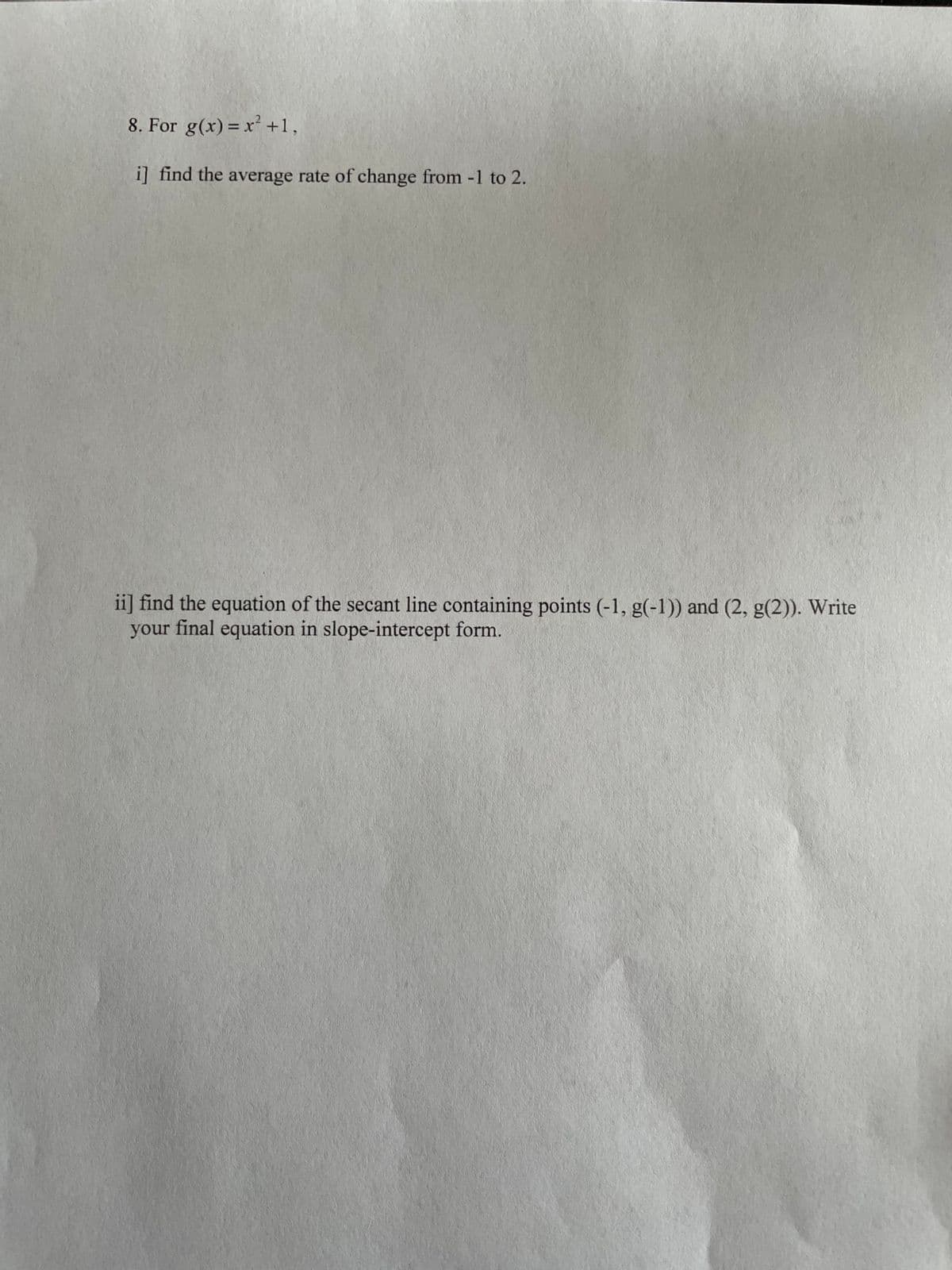 8. For g(x) = x +1,
%3D
i] find the average rate of change from -1 to 2.
ii] find the equation of the secant line containing points (-1, g(-1)) and (2, g(2)). Write
your final equation in slope-intercept form.
