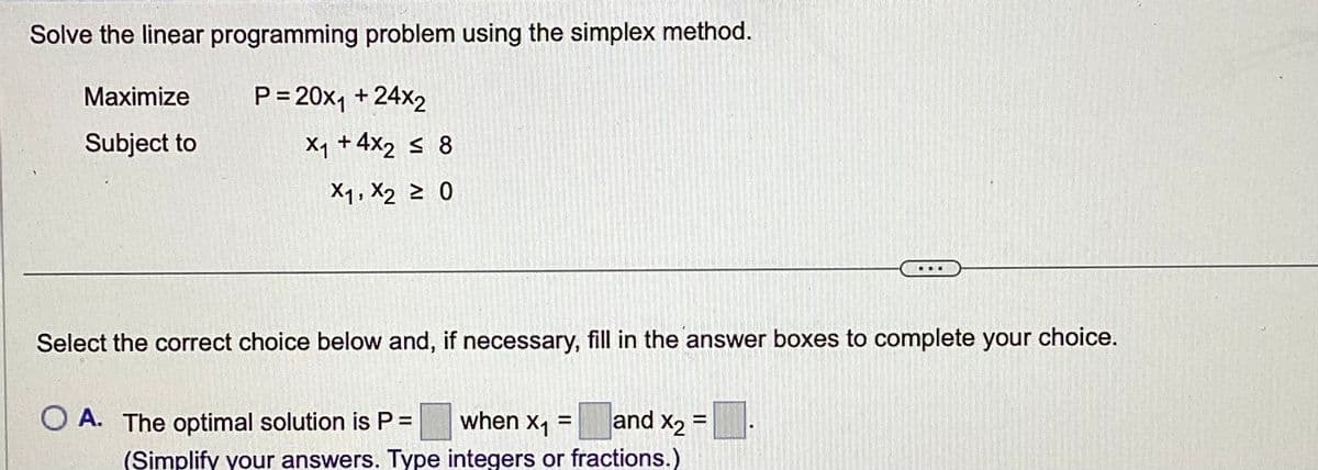 Solve the linear programming problem using the simplex method.
P=20x₁ + 24x2
Maximize
Subject to
X₁ +4x₂ ≤ 8
X1, X2 ≥ 0
C
Select the correct choice below and, if necessary, fill in the answer boxes to complete your choice.
X2
O A. The optimal solution is P = when x₁ = and x₂ =
(Simplify your answers. Type integers or fractions.)