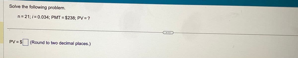Solve the following problem.
n=21; i = 0.034; PMT= $238; PV = ?
PV = $
(Round to two decimal places.)
...