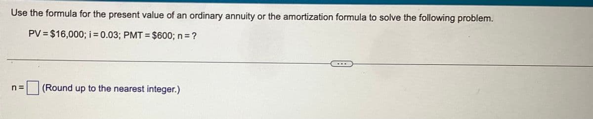 Use the formula for the present value of an ordinary annuity or the amortization formula to solve the following problem.
PV = $16,000; i = 0.03; PMT= $600; n = ?
n=
(Round up to the nearest integer.)