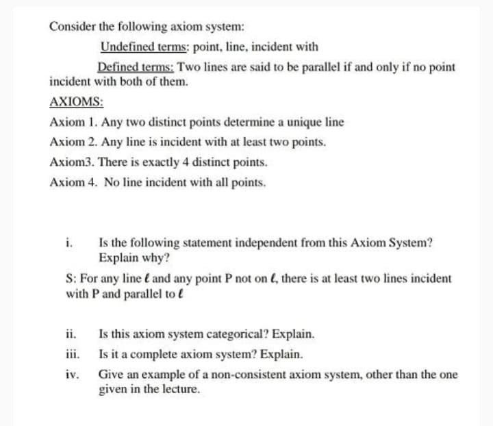 Consider the following axiom system:
Undefined terms: point, line, incident with
Defined terms: Two lines are said to be parallel if and only if no point
incident with both of them.
AXIOMS:
Axiom 1. Any two distinct points determine a unique line
Axiom 2. Any line is incident with at least two points.
Axiom3. There is exactly 4 distinct points.
Axiom 4. No line incident with all points.
Is the following statement independent from this Axiom System?
Explain why?
i.
S: For any line t and any point P not on e, there is at least two lines incident
with P and parallel to l
Is this axiom system categorical? Explain.
Is it a complete axiom system? Explain.
ii.
iii.
iv.
Give an example of a non-consistent axiom system, other than the one
given in the lecture.
