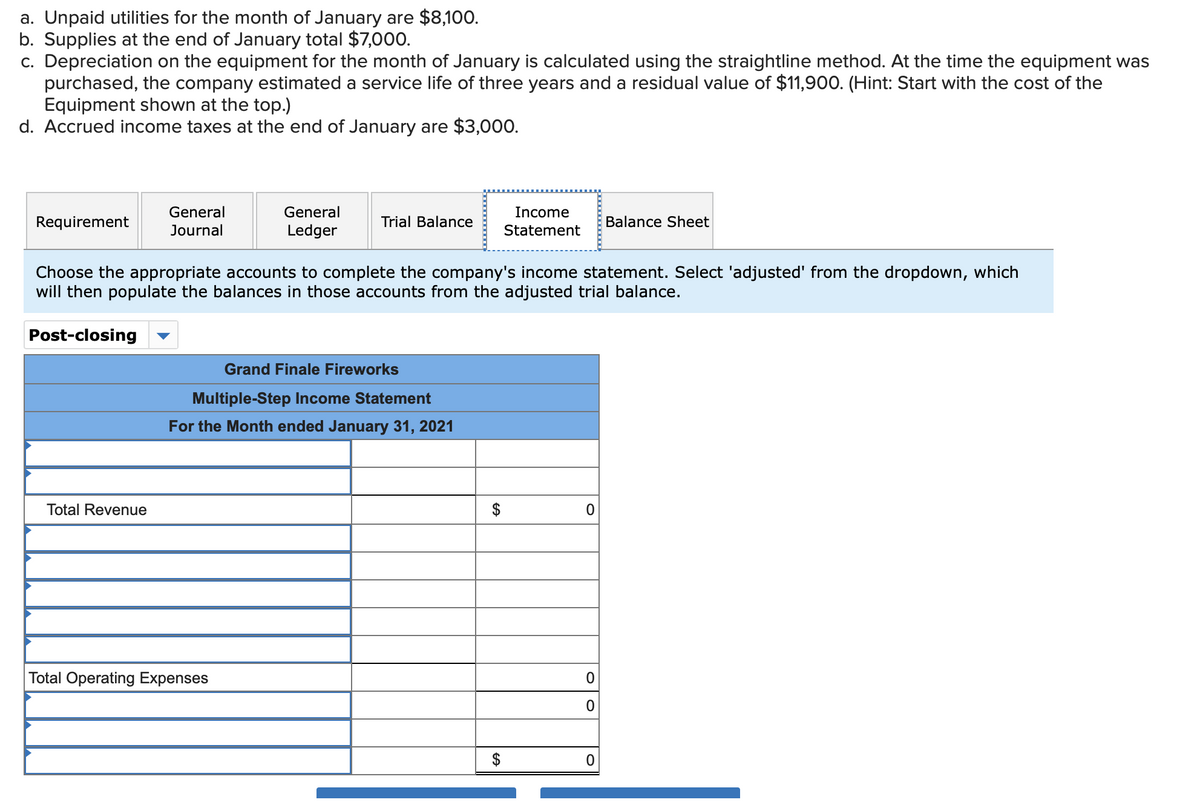 a. Unpaid utilities for the month of January are $8,100.
b. Supplies at the end of January total $7,000.
c. Depreciation on the equipment for the month of January is calculated using the straightline method. At the time the equipment was
purchased, the company estimated a service life of three years and a residual value of $1,900. (Hint: Start with the cost of the
Equipment shown at the top.)
d. Accrued income taxes at the end of January are $3,000.
General
General
Income
Requirement
Trial Balance
Balance Sheet
Journal
Ledger
Statement
Choose the appropriate accounts to complete the company's income statement. Select 'adjusted' from the dropdown, which
will then populate the balances in those accounts from the adjusted trial balance.
Post-closing
Grand Finale Fireworks
Multiple-Step Income Statement
For the Month ended January 31, 2021
Total Revenue
Total Operating Expenses
%24
