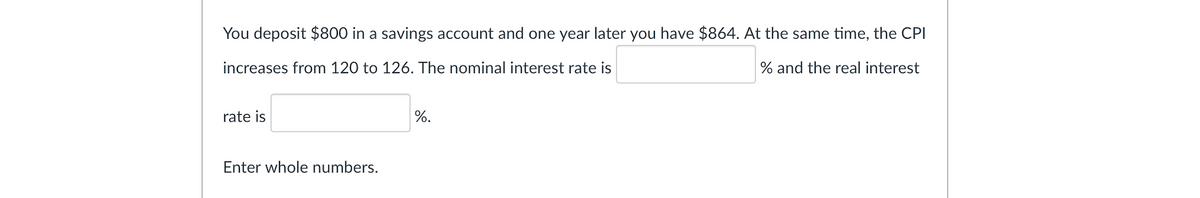 You deposit $800 in a savings account and one year later you have $864. At the same time, the CPI
increases from 120 to 126. The nominal interest rate is
% and the real interest
rate is
%.
Enter whole numbers.
