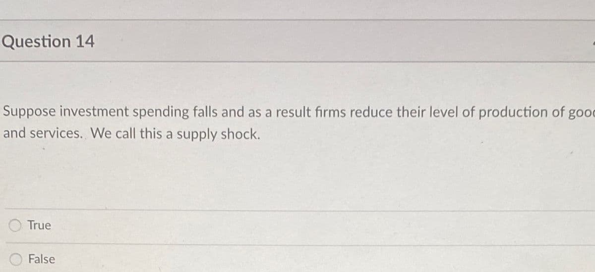 Question 14
Suppose investment spending falls and as a result firms reduce their level of production of good
and services. We call this a supply shock.
True
False
