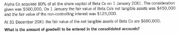 Alpha Co acquired 80% of all the share capital of Beta Co on 1 January 20X1. The consideration
given was $500,000. On 1 January the fair value of Beta Co's net tangible assets was $450,000
and the fair value of the non-controlling interest was $125,000.
At 31 December 20X1 the fair value of the net tangible assets of Beta Co are $600,000.
What is the amount of goodwill to be entered in the consolidated accounts?
