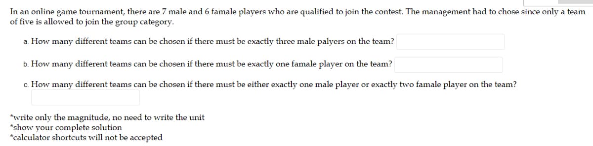 In an online game tournament, there are 7 male and 6 famale players who are qualified to join the contest. The management had to chose since only a team
of five is allowed to join the group category.
a. How many different teams can be chosen if there must be exactly three male palyers on the team?
b. How many different teams can be chosen if there must be exactly one famale player on the team?
c. How many different teams can be chosen if there must be either exactly one male player or exactly two famale player on the team?
*write only the magnitude, no need to write the unit
*show your complete solution
*calculator shortcuts will not be accepted