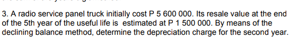 3. A radio service panel truck initially cost P 5 600 000. Its resale value at the end
of the 5th year of the useful life is estimated at P 1 500 000. By means of the
declining balance method, determine the depreciation charge for the second year.