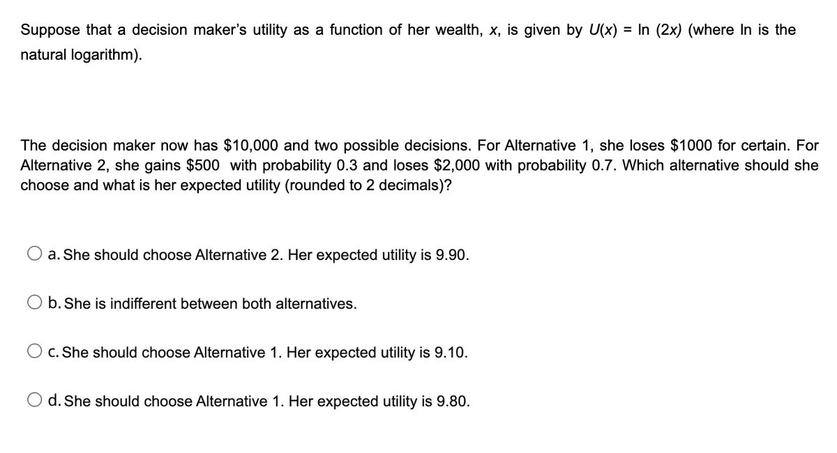 Suppose that a decision maker's utility as a function of her wealth, x, is given by U(x) = In (2x) (where In is the
natural logarithm).
The decision maker now has $10,000 and two possible decisions. For Alternative 1, she loses $1000 for certain. For
Alternative 2, she gains $500 with probability 0.3 and loses $2,000 with probability 0.7. Which alternative should she
choose and what is her expected utility (rounded to 2 decimals)?
a. She should choose Alternative 2. Her expected utility is 9.90.
b. She is indifferent between both alternatives.
c. She should choose Alternative 1. Her expected utility is 9.10.
O d. She should choose Alternative 1. Her expected utility is 9.80.