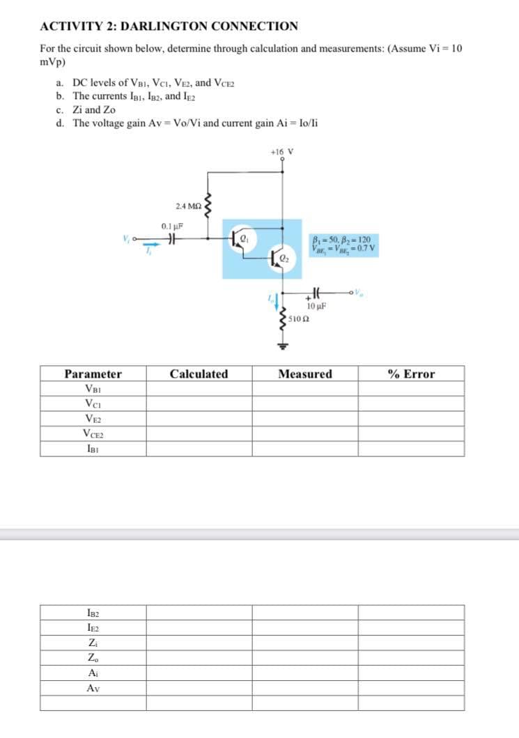 ACTIVITY 2: DARLINGTON CONNECTION
For the circuit shown below, determine through calculation and measurements: (Assume Vi= 10
mVp)
a. DC levels of VBI, VCI, VE2, and VCE2
b. The currents IBI, IB2, and IE2
c. Zi and Zo
d. The voltage gain Av=Vo/Vi and current gain Ai= Io/li
Parameter
لا اله الا
IB2
IF2
V
Z₁
Z₂
Ai
Av
T
2.4 ΜΩ
0.1 µF
HH
Calculated
2₁
+16 V
2₂
B₁-50, B₂-120
ar-V-0.7 V
HE
10 μF
51002
Measured
% Error