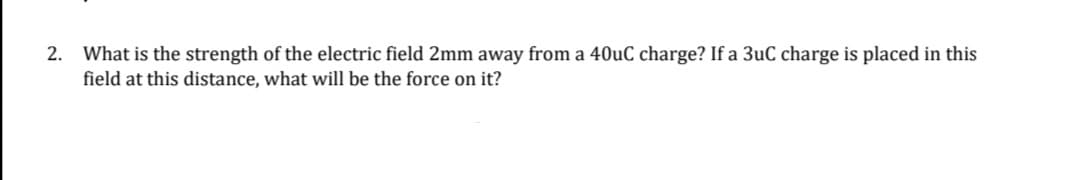 2. What is the strength of the electric field 2mm away from a 40uC charge? If a 3uC charge is placed in this
field at this distance, what will be the force on it?