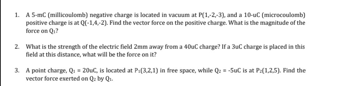 1. A 5-mC (millicoulomb) negative charge is located in vacuum at P(1,-2,-3), and a 10-uC (microcoulomb)
positive charge is at Q(-1,4,-2). Find the vector force on the positive charge. What is the magnitude of the
force on Q₁?
2. What is the strength of the electric field 2mm away from a 40uC charge? If a 3uC charge is placed in this
field at this distance, what will be the force on it?
3. A point charge, Q₁ = 20uC, is located at P₁(3,2,1) in free space, while Q2 = -5uC is at P₂(1,2,5). Find the
vector force exerted on Q2 by Q₁.