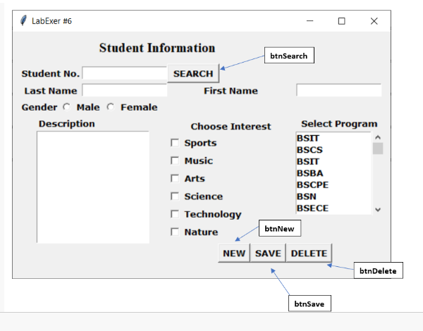 LabExer #6
Student No.
Last Name
Gender Male Female
Description
Student Information
SEARCH
X
Select Program
BSIT
BSCS
BSIT
BSBA
BSCPE
BSN
BSECE
btnNew
NEW SAVE DELETE
btnSave
btnSearch
0
First Name
Choose Interest
Sports
Γ Music
Arts
Science
Technology
Nature
btnDelete