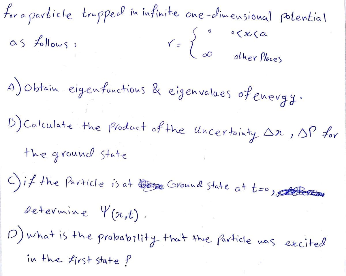 for a particle trappeed
in infinite one-dimensional potential
as follows :
other Ploces
A)obtain eigenfunctious & eigenvalues ofenergy.
B)Calculate the Product of the Uncertainty sn,sP for
the ground state
cif the Particle is at Besæ Ground state at t=o, en
Determine Y (oe,t)
D)what is the probability that thee Particle nas excited
in the first state ?
