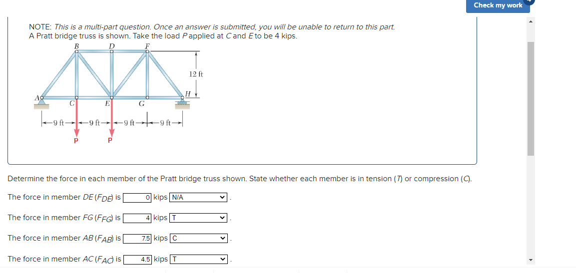 Check my work
NOTE: This is a multi-part question. Once an answer is submitted, you will be unable to return to this part.
A Pratt bridge truss is shown. Take the load Papplied at Cand Eto be 4 kips.
12 ft
AC
C
E
G
-9 ft 9 ft 9 ft
9 ft
Determine the force in each member of the Pratt bridge truss shown. State whether each member is in tension (T) or compression (9.
The force in member DE (FDA is
kips N/A
The force in member FG (FFG) is
kips T
The force in member AB (FAB) is
7.5 kips C
The force in member AC (FAd is
4.5 kips T
