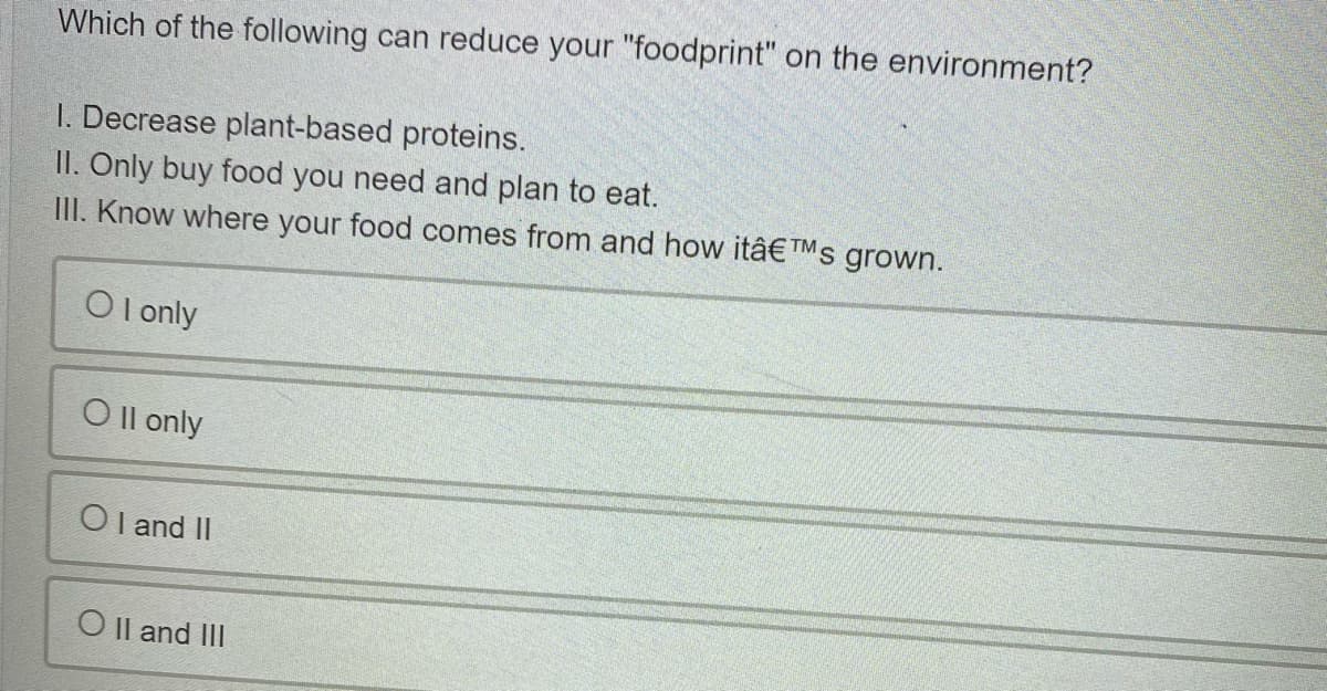 Which of the following can reduce your "foodprint" on the environment?
I. Decrease plant-based proteins.
II. Only buy food you need and plan to eat.
III. Know where your food comes from and how itâ€™s grown.
O l only
O Il only
O l and II
O Il and II
