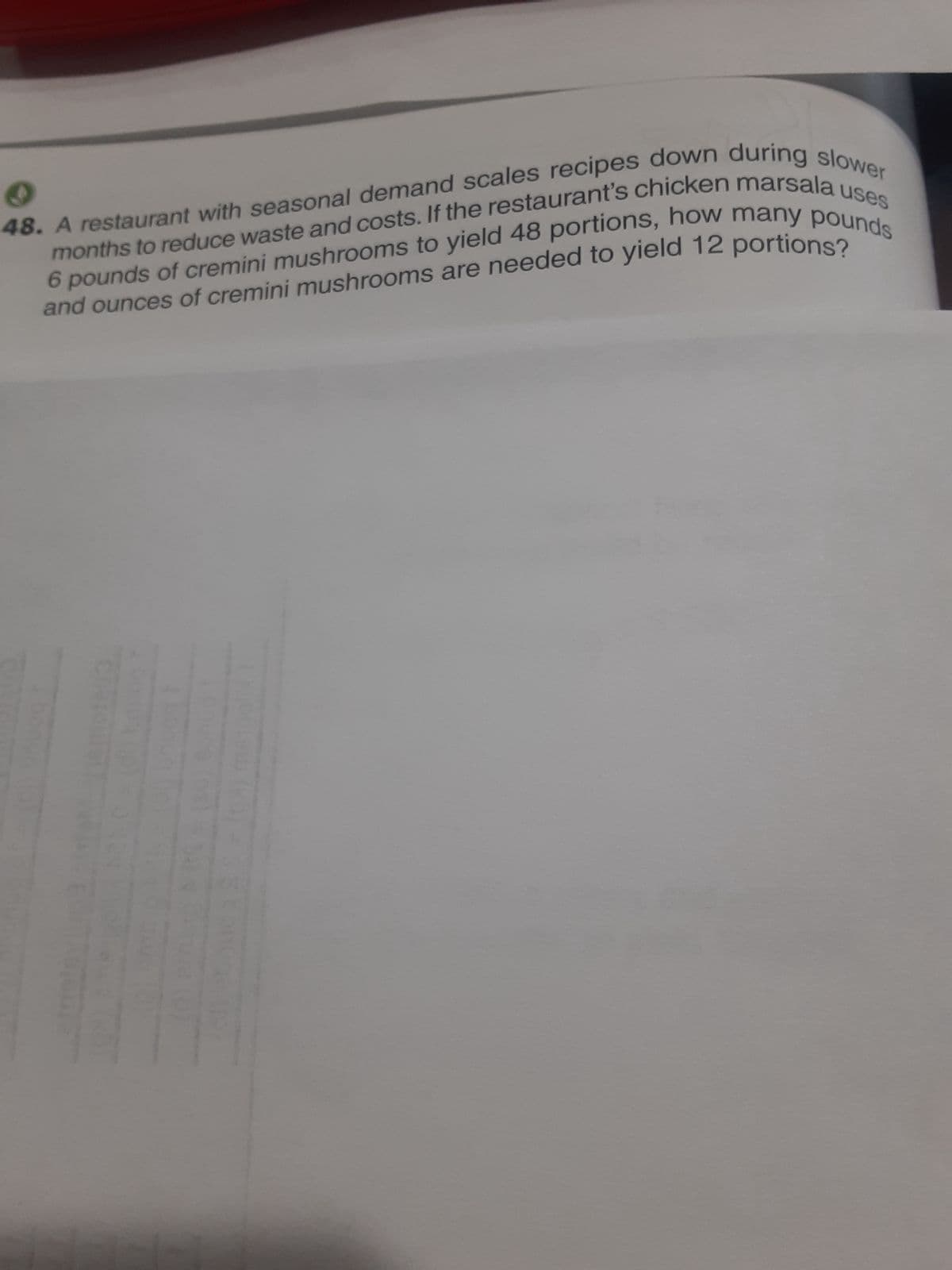 48. A restaurant with seasonal demand scales recipes down during slower
months to reduce waste and costs. If the restaurant's chicken marsala uses
6 pounds of cremini mushrooms to yield 48 portions, how many pounds
and ounces of cremini mushrooms are needed to yield 12 portions?