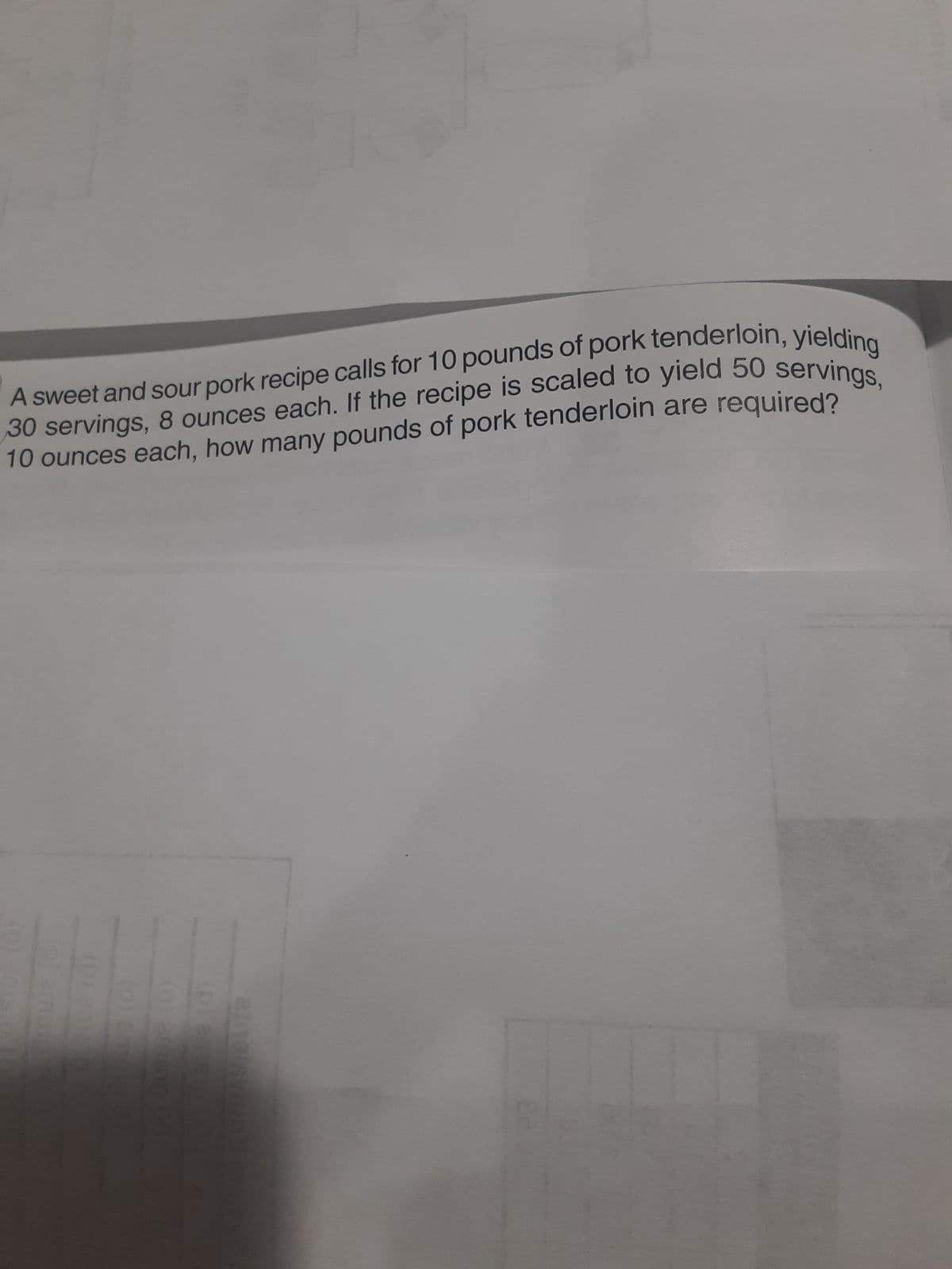 A sweet and sour pork recipe calls for 10 pounds of pork tenderloin, yielding
30 servings, 8 ounces each. If the recipe is scaled to yield 50 servings,
10 ounces each, how many pounds of pork tenderloin are required?
ON