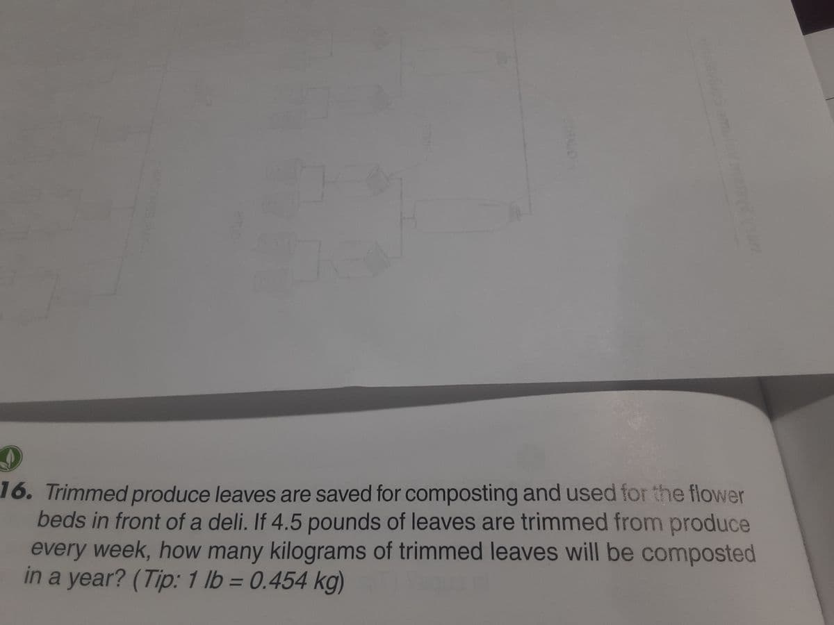 2400933JBAT
04
2THAUD
9
16. Trimmed produce leaves are saved for composting and used for the flower
beds in front of a deli. If 4.5 pounds of leaves are trimmed from produce
every week, how many kilograms of trimmed leaves will be composted
in a year? (Tip: 1 lb = 0.454 kg)