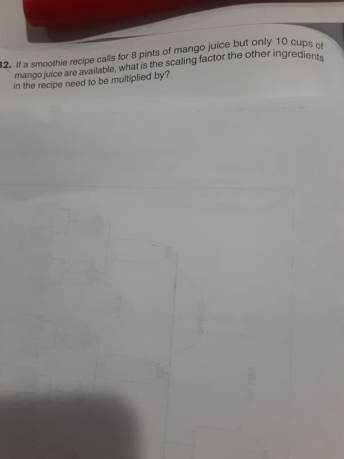 mango juice are available, what is the scaling factor the other ingredients
32. If a smoothie recipe calls for 8 pints of mango juice but only 10 cups of
in the recipe need to be multiplied by?
2009
STHAUO
MOJIAD