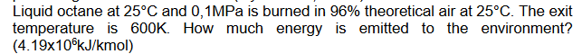 Liquid octane at 25°C and 0,1MPA is burned in 96% theoretical air at 25°C. The exit
temperature is 600K. How much energy is emitted to the environment?
(4.19x10°kJ/kmol)
