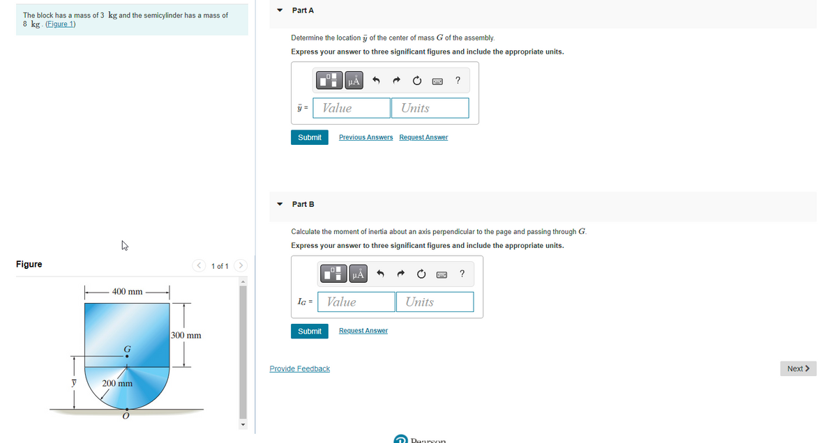 Part A
The block has a mass of 3 kg and the semicylinder has a mass of
8 kg. (Figure 1)
Determine the location y of the center of mass G of the assembly.
Express your answer to three significant figures and include the appropriate units.
?
y =
Value
Units
Submit
Previous Answers Request Answer
Part B
Calculate the moment of inertia about an axis perpendicular to the page and passing through G.
Express your answer to three significant figures and include the appropriate units.
Figure
1 of 1
HA
?
400 mm
IG =
Value
Units
Submit
Request Answer
300 mm
Provide Feedback
Next >
200 mm
O Dearson

