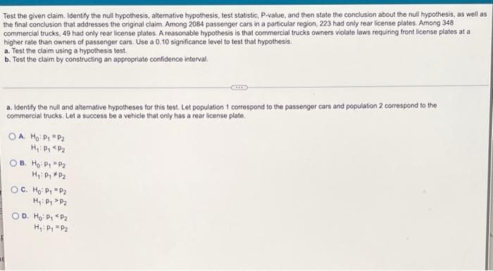 Test the given claim. Identify the null hypothesis, alternative hypothesis, test statistic, P-value, and then state the conclusion about the null hypothesis, as well as
the final conclusion that addresses the original claim. Among 2084 passenger cars in a particular region, 223 had only rear license plates. Among 348
commercial trucks, 49 had only rear license plates. A reasonable hypothesis is that commercial trucks owners violate laws requiring front license plates at a
higher rate than owners of passenger cars. Use a 0.10 significance level to test that hypothesis.
a. Test the claim using a hypothesis test.
b. Test the claim by constructing an appropriate confidence interval.
a. Identify the null and alternative hypotheses for this test. Let population 1 correspond to the passenger cars and population 2 correspond to the
commercial trucks. Let a success be a vehicle that only has a rear license plate.
OA. Ho: P₁ P₂
H₁: P₁ P₂
OB. Ho: P₁
P2
H₁: P₁ P₂
oc Hoi Đi Dz
H₁: P₁ P₂
OD. Ho: P₁ P₂
H₁: P₁ P₂
ne