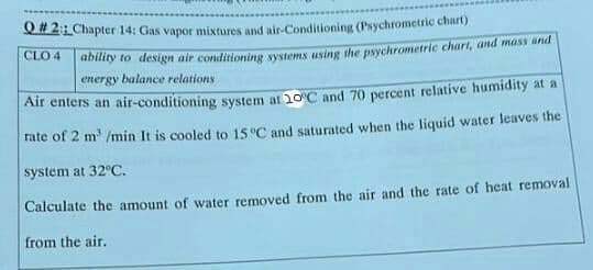 Q# 2: Chapter 14: Gas vapor mixtures and air-Conditioning (Psychrometric chart)
CLO 4
abitty to design air conditioning systems using the psychrometric chart, and mass and
energy balance relations
Air enters an air-conditioning system at 20°C and 70 percent relative humidity at a
rate of 2 m' /min It is cooled to 15 "C and saturated when the liquid water leaves the
system at 32°C.
Calculate the amount of water removed from the air and the rate of heat removal
from the air.
