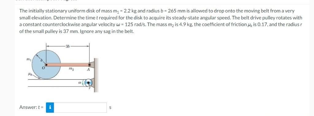 The initially stationary uniform disk of mass m₁ = 2.2 kg and radius b = 265 mm is allowed to drop onto the moving belt from a very
small elevation. Determine the time t required for the disk to acquire its steady-state angular speed. The belt drive pulley rotates with
a constant counterclockwise angular velocity w = 125 rad/s. The mass m₂ is 4.9 kg, the coefficient of friction is 0.17, and the radius r
of the small pulley is 37 mm. Ignore any sag in the belt.
36
my
b
A
0
Ha
Answer: t =
i
m₂
00
S