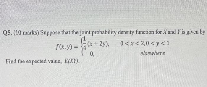 Q5. (10 marks) Suppose that the joint probability density function for X and Y is given by
+ 2y),
0 < x< 2,0 < y <1
f(x,y) = 4
0,
Find the expected value, E(XY).
%3D
elsewhere
