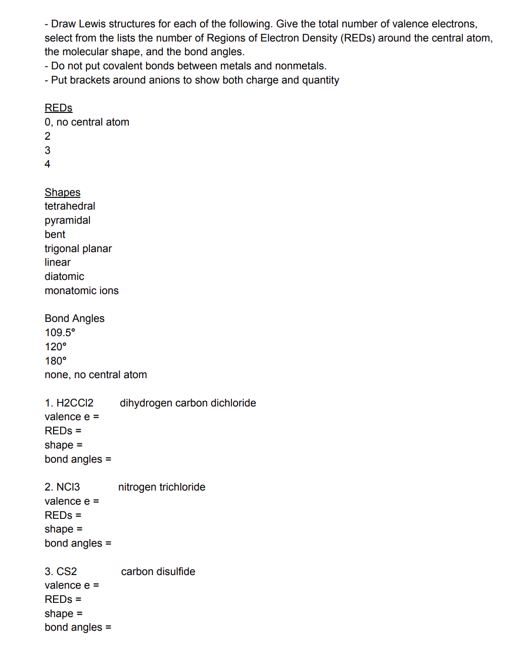 - Draw Lewis structures for each of the following. Give the total number of valence electrons,
select from the lists the number of Regions of Electron Density (REDs) around the central atom,
the molecular shape, and the bond angles.
- Do not put covalent bonds between metals and nonmetals.
- Put brackets around anions to show both charge and quantity
REDS
0, no central atom
2
3
4
Shapes
tetrahedral
pyramidal
bent
trigonal planar
linear
diatomic
monatomic ions
Bond Angles
109.5°
120°
180°
none, no central atom
1. H2CCI2
valence e =
REDS =
shape=
bond angles =
2. NC13
valence e =
REDs =
shape=
bond angles =
3. CS2
valence e =
REDS =
shape=
bond angles =
dihydrogen carbon dichloride
nitrogen trichloride
carbon disulfide