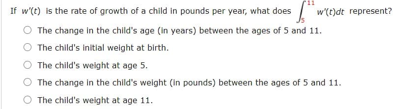 11
If w'(t) is the rate of growth of a child in pounds per year, what does
w'(t)dt represent?
The change in the child's age (in years) between the ages of 5 and 11.
The child's initial weight at birth.
The child's weight at age 5.
The change in the child's weight (in pounds) between the ages of 5 and 11.
The child's weight at age 11.
