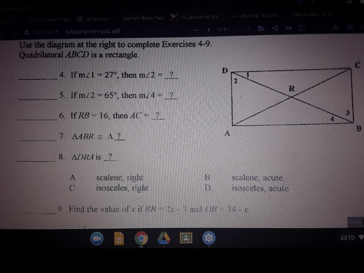 Laysıde I lorme Page
t's Llemertal Lle
Test ng
Lavs ce lloIe Pace
S Schoology
OA My Drive
polygong mini quiz.pdf
151%
Use the diagram at the right to complete Exercises 4-9.
Quadrilateral ABCD is a rectangle.
4. If mz1 27°, then m/2 =
2.
5. If m/2 65°, then mz4 = 2.
3.
6. If RB = 16, then 4C-2
7. AABR =AL
8. ADRA is ?
scalene, right
isosceles, right
scalene, acute
isosceles, acutc
A
ID
9. Find the value of x if RB=2x-3 and DB 34-x.J
Page
EXTD
