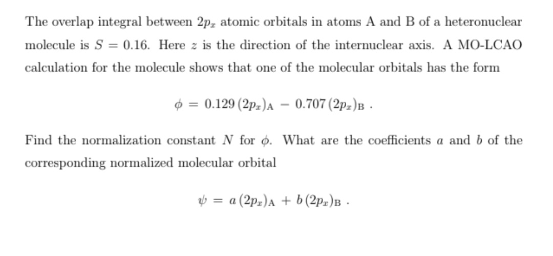 The overlap integral between 2p, atomic orbitals in atoms A and B of a heteronuclear
molecule is S = 0.16. Here z is the direction of the internuclear axis. A MO-LCAO
calculation for the molecule shows that one of the molecular orbitals has the form
$ = 0.129 (2pz)A – 0.707 (2pz)B -
Find the normalization constant N for o. What are the coefficients a and b of the
corresponding normalized molecular orbital
V = a (2p.)A + b (2p.)B .
