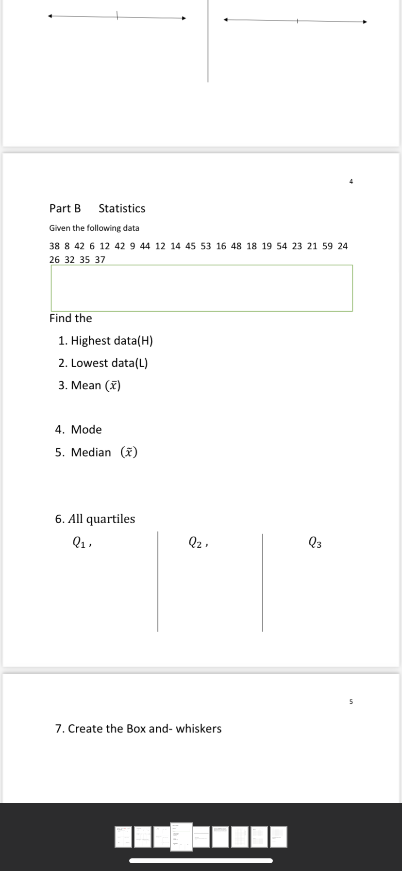 4.
Part B
Statistics
Given the following data
38 8 42 6 12 42 9 44 12 14 45 53 16 48 18 19 54 23 21 59 24
26 32 35 37
Find the
1. Highest data(H)
2. Lowest data(L)
3. Mean (x)
4. Mode
5. Median (x)
6. All quartiles
Q1,
Q2 ,
Q3
5
7. Create the Box and- whiskers
