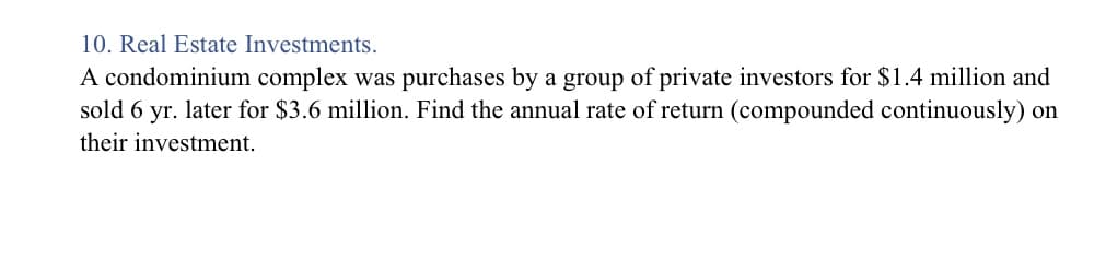 A condominium complex was purchases by a group of private investors for $1.4 million and
sold 6 yr. later for $3.6 million. Find the annual rate of return (compounded continuously) on
their investment.
