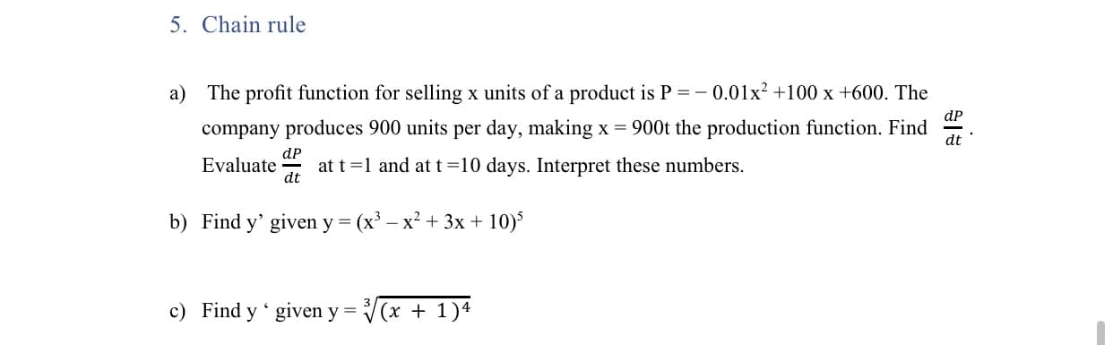 The profit function for selling x units of a product is P = - 0.01x² +100 x +600. The
dP
company produces 900 units per day, making x = 900t the production function. Find
dt
dP
Evaluate
at t =1 and at t=10 days. Interpret these numbers.
dt
