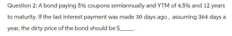 Question 2: A bond paying 5% coupons semiannually and YTM of 4.5% and 12 years
to maturity. If the last interest payment was made 30 days ago, assuming 364 days a
year, the dirty price of the bond should be $_