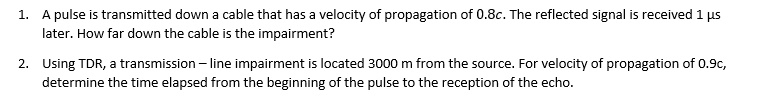 1. A pulse is transmitted down a cable that has a velocity of propagation of 0.8c. The reflected signal is received 1 µs
later. How far down the cable is the impairment?
2. Using TDR, a transmission – line impairment is located 3000 m from the source. For velocity of propagation of 0.9c,
determine the time elapsed from the beginning of the pulse to the reception of the echo.
