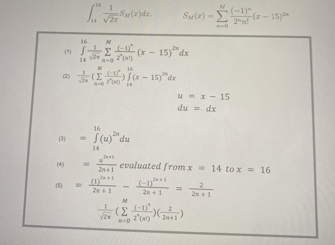 (2)
(3)
(4)
(5)
16
(1) S
14
16 1
S® √ Sar (2) dr.
√2π
1
√2π
=
=
√2π
=
M
· Σ
n=0
M
16
-(Σ(¹) J (x - 15)2 dx
2" (n!)
n=0
14
16
S (u) z du
14
u
(1)
2n+1
2n+1
2n + 1
2n + 1
(-1) (x - 15) dx
2" (n!)
√2π
-
evaluated from x
(-1)
n=0
2n+1
2n + 1
M
(Σ41)G
2" (n!)
M
SM(x) = Σ
n=0
u = x - 15
=. dx
du =
-
-)(2+1)
=
(-1)
2nn!
2
2n + 1
-(x − 15)²n
14 to x = 16