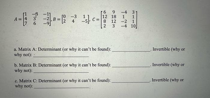 -7-744
B =
A =
6
-3
C=
12 18
8 12
2
3
a. Matrix A: Determinant (or why it can't be found):
why not):
b. Matrix B: Determinant (or why it can't be found):
why not):
c. Matrix C: Determinant (or why it can't be found):
why not):
-4 3-
1
1
1
10]
2
-4
Invertible (why or
Invertible (why or
Invertible (why or