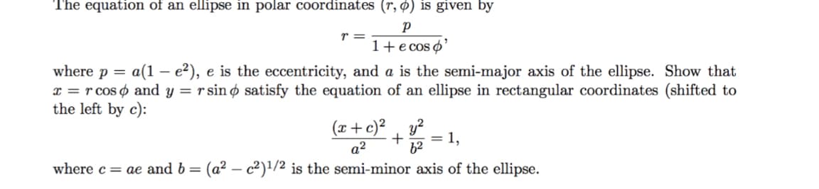 The equation of an ellipse in polar coordinates (r, Ø) is given by
1+e cos o'
where p = a(1 – e2), e is the eccentricity, and a is the semi-major axis of the ellipse. Show that
x = r cos o and y = r sin ø satisfy the equation of an ellipse in rectangular coordinates (shifted to
the left by c):
(x+c)² , y?
= 1,
a2
62
where c= ae and b =
(a2 – c2)1/2 is the semi-minor axis of the ellipse.
