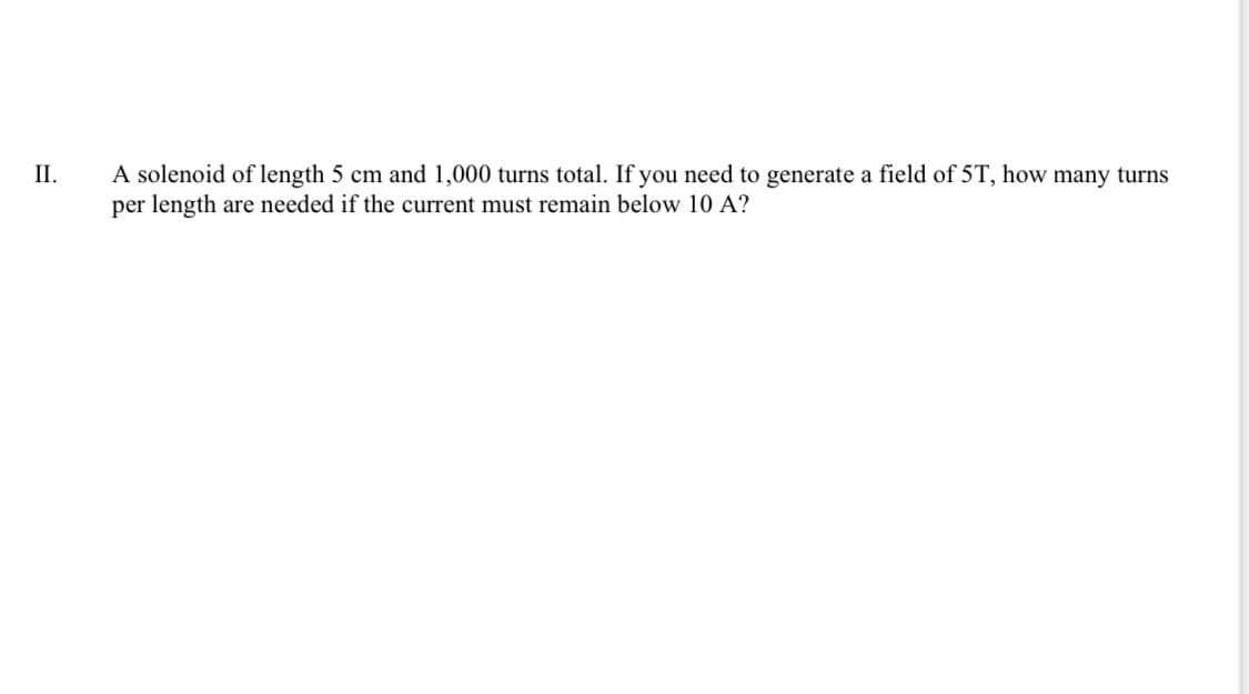 A solenoid of length 5 cm and 1,000 turns total. If you need to generate a field of 5T, how many turns
per length are needed if the current must remain below 10 A?
П.
