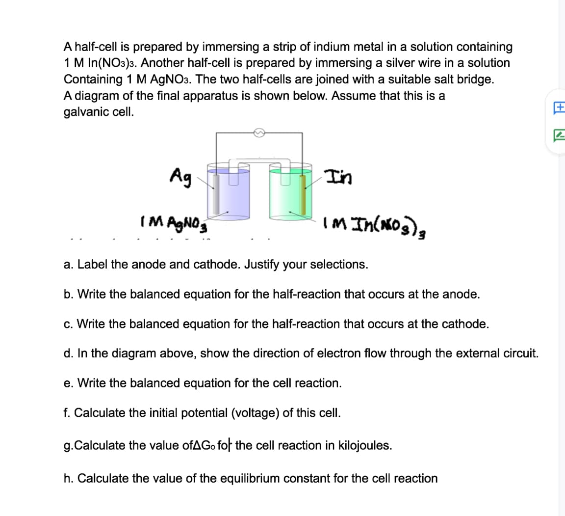 A half-cell is prepared by immersing a strip of indium metal in a solution containing
1 M In(NO3)3. Another half-cell is prepared by immersing a silver wire in a solution
Containing 1 M AGNO3. The two half-cells are joined with a suitable salt bridge.
A diagram of the final apparatus is shown below. Assume that this is a
galvanic cell.
Ag
I'n
IM AGNOS
IM In(og),
a. Label the anode and cathode. Justify your selections.
b. Write the balanced equation for the half-reaction that occurs at the anode.
c. Write the balanced equation for the half-reaction that occurs at the cathode.
d. In the diagram above, show the direction of electron flow through the external circuit.
e. Write the balanced equation for the cell reaction.
f. Calculate the initial potential (voltage) of this cell.
g.Calculate the value ofAGo fof the cell reaction in kilojoules.
h. Calculate the value of the equilibrium constant for the cell reaction
