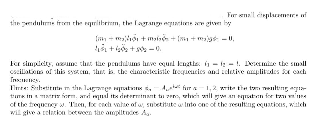 For small displacements of
the pendulums from the equilibrium, the Lagrange equations are given by
( ml + m2)lιφι + m21 φ2 + (m + m2) gφι 0,
höi + l202 + gø2 = 0.
%3D
For simplicity, assume that the pendulums have equal lengths: l1 = l2 = l. Determine the small
oscillations of this system, that is, the characteristic frequencies and relative amplitudes for each
frequency.
Hints: Substitute in the Lagrange equations øa =
tions in a matrix form, and equal its determinant to zero, which will give an equation for two values
of the frequency w. Then, for each value of w, substitute w into one of the resulting equations, which
will give a relation between the amplitudes Aa.
Age?wt for a = 1, 2, write the two resulting equa-
