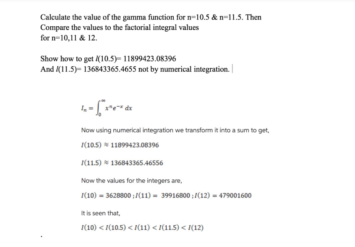 Calculate the value of the gamma function for n=10.5 & n=11.5. Then
Compare the values to the factorial integral values
for n=10,11 & 12.
Show how to get I(10.5)= 11899423.08396
And 1(11.5)= 136843365.4655 not by numerical integration.
In =
x"e¬* dx
Now using numerical integration we transform it into a sum to get,
I(10.5) 11899423.08396
I(11.5) & 136843365.46556
Now the values for the integers are,
I(10)
= 3628800 ; I(11) = 39916800 ;I(12)
= 479001600
It is seen that,
I(10) < I(10.5) <I(11) < I(11.5) < I(12)
