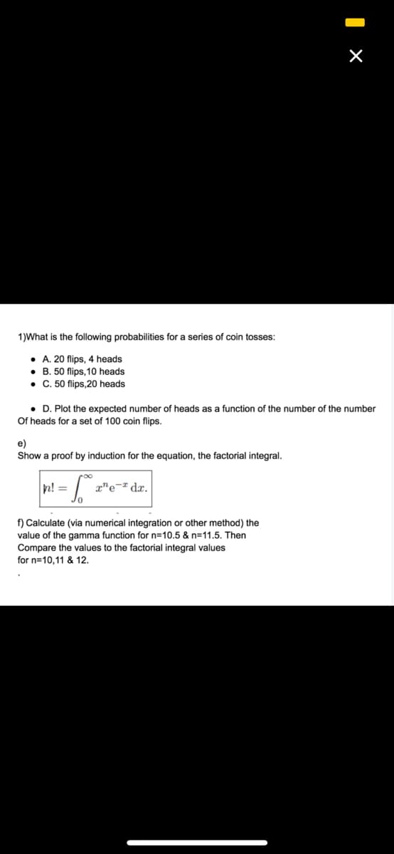 1)What is the following probabilities for a series of coin tosses:
• A. 20 flips, 4 heads
• B. 50 flips, 10 heads
• C. 50 flips,20 heads
• D. Plot the expected number of heads as a function of the number of the number
Of heads for a set of 100 coin flips.
e)
Show a proof by induction for the equation, the factorial integral.
n! =
x"e¬ª dx.
f) Calculate (via numerical integration or other method) the
value of the gamma function for n=10.5 & n=11.5. Then
Compare the values to the factorial integral values
for n=10,11 & 12.
