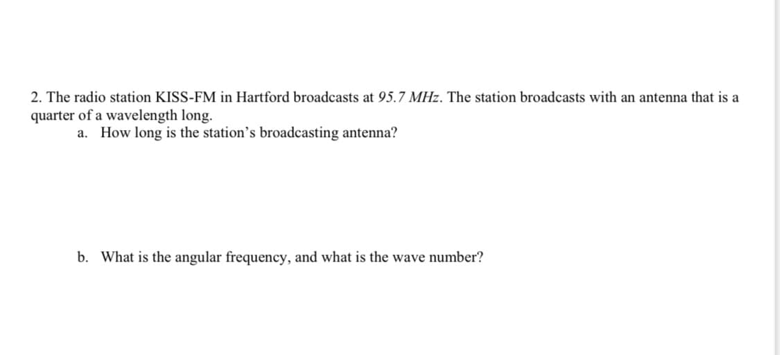 2. The radio station KISS-FM in Hartford broadcasts at 95.7 MHz. The station broadcasts with an antenna that is a
quarter of a wavelength long.
a. How long is the station's broadcasting antenna?
b. What is the angular frequency, and what is the wave number?
