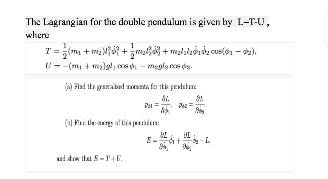 The Lagrangian for the double pendulum is given by L=T-U,
where
1
T = ; (m1 + m2)l¡¢i +maB3 + m2hhg162 cos($1 – 02),
U = -(m1 + m2)gl1 cos ¢1 – m2gl2 cos $2.
(a) Find the generalized momenta for this pendulum:
aL
Pø2 =
Pø1
=
(b) Find the energy of this pendulum:
ƏL
02– L,
-ớ1 +
E =
-
and show that E =T+U.
